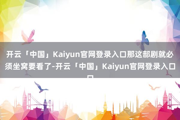 开云「中国」Kaiyun官网登录入口那这部剧就必须坐窝要看了-开云「中国」Kaiyun官网登录入口