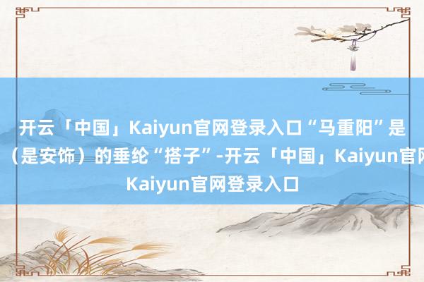 开云「中国」Kaiyun官网登录入口“马重阳”是“乔振兴”（是安饰）的垂纶“搭子”-开云「中国」Kaiyun官网登录入口