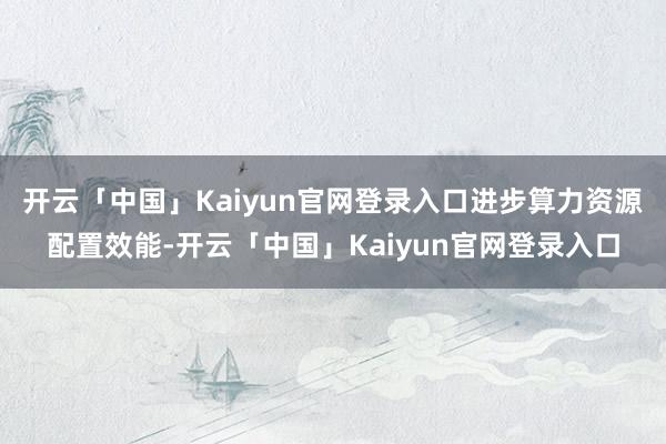 开云「中国」Kaiyun官网登录入口进步算力资源配置效能-开云「中国」Kaiyun官网登录入口