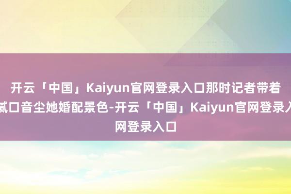 开云「中国」Kaiyun官网登录入口那时记者带着油腻口音尘她婚配景色-开云「中国」Kaiyun官网登录入口