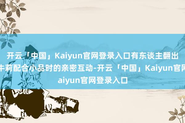 开云「中国」Kaiyun官网登录入口有东谈主翻出他早年和牛莉配合小品时的亲密互动-开云「中国」Kaiyun官网登录入口