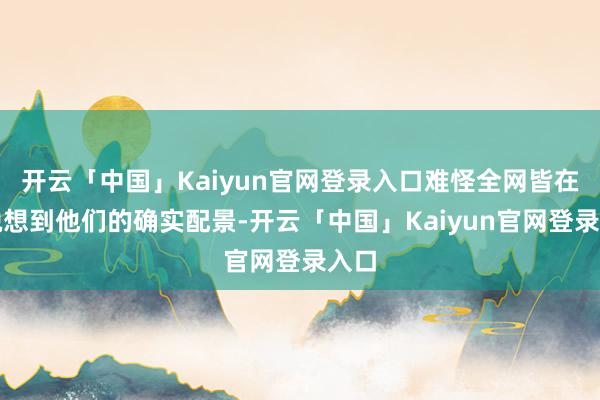 开云「中国」Kaiyun官网登录入口难怪全网皆在纵脱想到他们的确实配景-开云「中国」Kaiyun官网登录入口