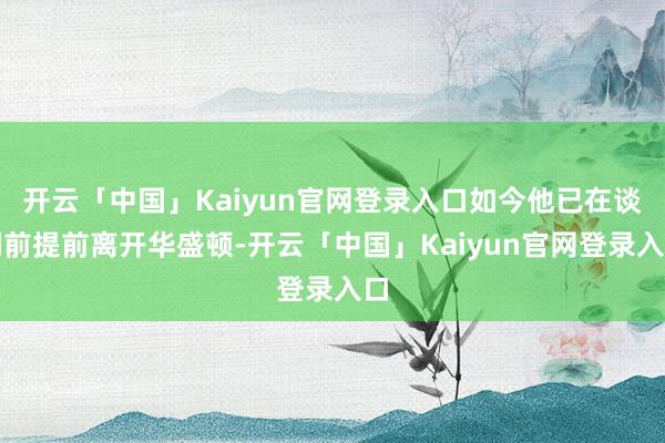 开云「中国」Kaiyun官网登录入口如今他已在谈判前提前离开华盛顿-开云「中国」Kaiyun官网登录入口