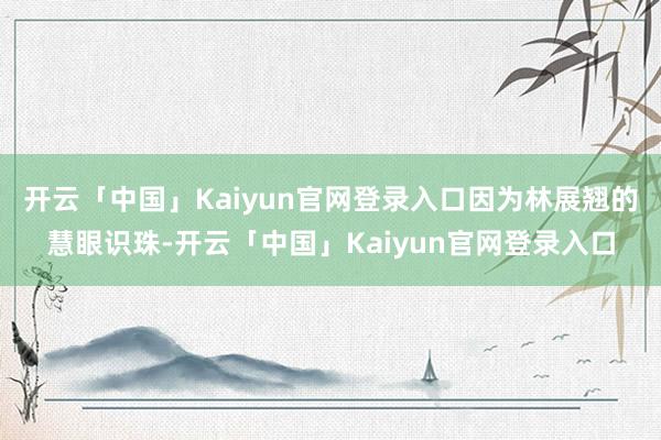 开云「中国」Kaiyun官网登录入口因为林展翘的慧眼识珠-开云「中国」Kaiyun官网登录入口