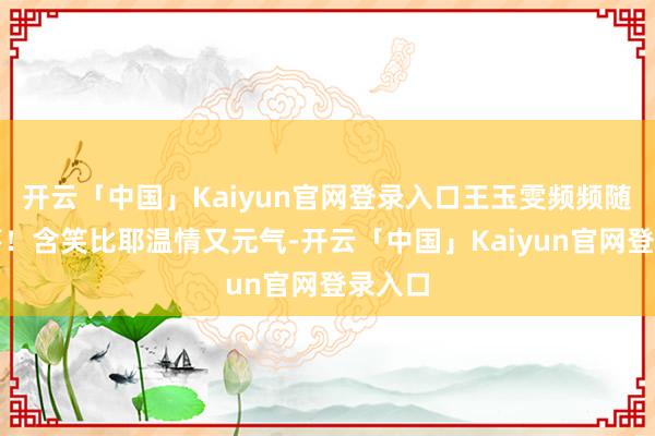 开云「中国」Kaiyun官网登录入口王玉雯频频随拍掉落！含笑比耶温情又元气-开云「中国」Kaiyun官网登录入口