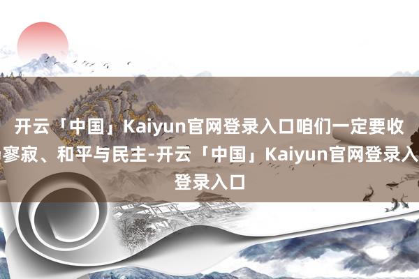 开云「中国」Kaiyun官网登录入口咱们一定要收场寥寂、和平与民主-开云「中国」Kaiyun官网登录入口