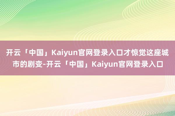 开云「中国」Kaiyun官网登录入口才惊觉这座城市的剧变-开云「中国」Kaiyun官网登录入口