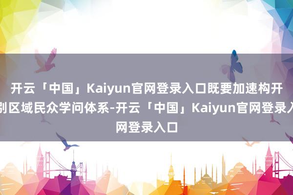 开云「中国」Kaiyun官网登录入口既要加速构开国别区域民众学问体系-开云「中国」Kaiyun官网登录入口