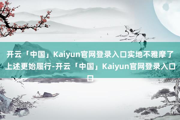 开云「中国」Kaiyun官网登录入口实地不雅摩了上述更始履行-开云「中国」Kaiyun官网登录入口