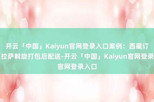 开云「中国」Kaiyun官网登录入口案例：西藏订单在拉萨斡旋打包后配送-开云「中国」Kaiyun官网登录入口