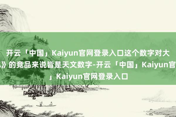 开云「中国」Kaiyun官网登录入口这个数字对大大量《GTA》的竞品来说皆是天文数字-开云「中国」Kaiyun官网登录入口
