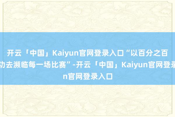 开云「中国」Kaiyun官网登录入口“以百分之百的用功去濒临每一场比赛”-开云「中国」Kaiyun官网登录入口