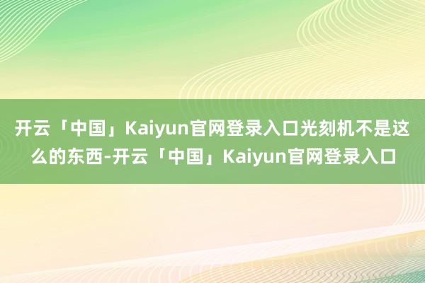 开云「中国」Kaiyun官网登录入口光刻机不是这么的东西-开云「中国」Kaiyun官网登录入口
