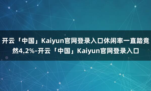 开云「中国」Kaiyun官网登录入口休闲率一直踏竟然4.2%-开云「中国」Kaiyun官网登录入口