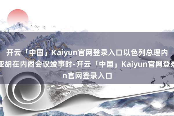 开云「中国」Kaiyun官网登录入口以色列总理内塔尼亚胡在内阁会议竣事时-开云「中国」Kaiyun官网登录入口