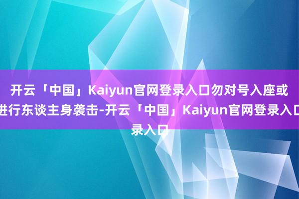开云「中国」Kaiyun官网登录入口勿对号入座或进行东谈主身袭击-开云「中国」Kaiyun官网登录入口