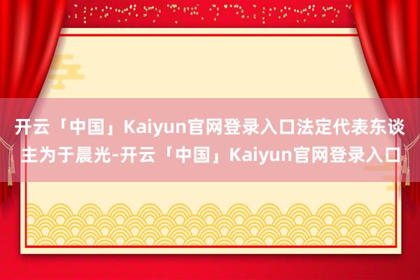 开云「中国」Kaiyun官网登录入口法定代表东谈主为于晨光-开云「中国」Kaiyun官网登录入口