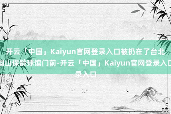 开云「中国」Kaiyun官网登录入口被扔在了台北圆山保龄球馆门前-开云「中国」Kaiyun官网登录入口