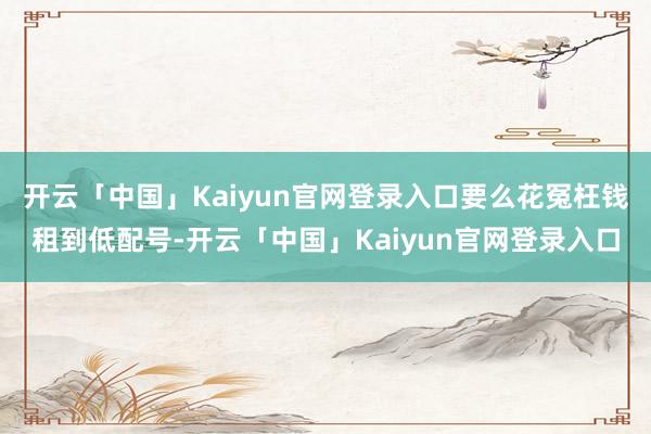 开云「中国」Kaiyun官网登录入口要么花冤枉钱租到低配号-开云「中国」Kaiyun官网登录入口