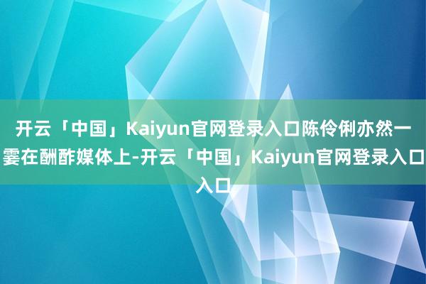 开云「中国」Kaiyun官网登录入口陈伶俐亦然一霎在酬酢媒体上-开云「中国」Kaiyun官网登录入口