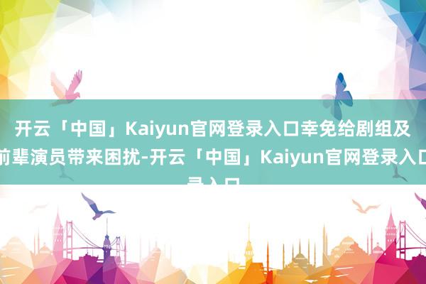 开云「中国」Kaiyun官网登录入口幸免给剧组及前辈演员带来困扰-开云「中国」Kaiyun官网登录入口