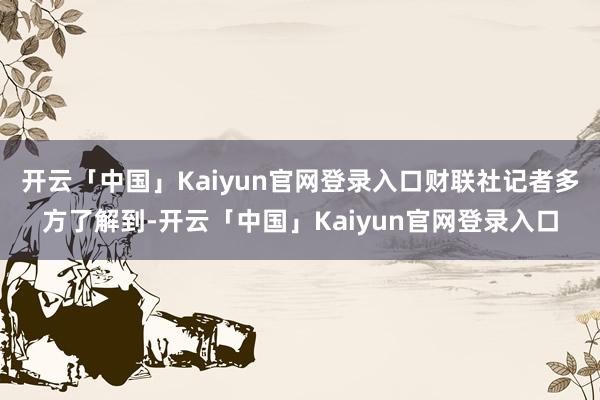 开云「中国」Kaiyun官网登录入口财联社记者多方了解到-开云「中国」Kaiyun官网登录入口