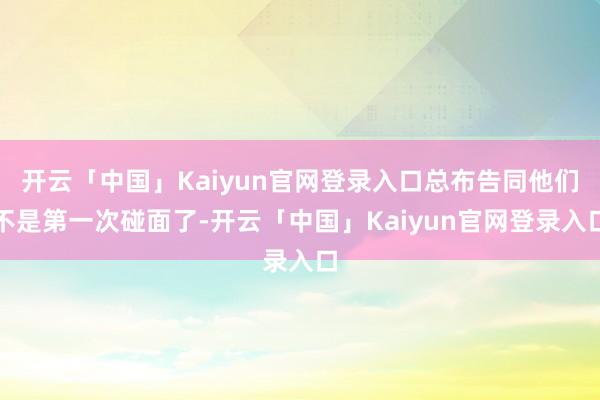 开云「中国」Kaiyun官网登录入口总布告同他们不是第一次碰面了-开云「中国」Kaiyun官网登录入口