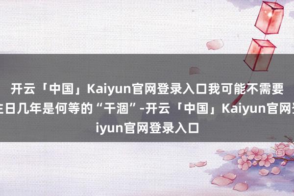 开云「中国」Kaiyun官网登录入口我可能不需要教唆你往日几年是何等的“干涸”-开云「中国」Kaiyun官网登录入口