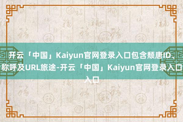 开云「中国」Kaiyun官网登录入口包含颓唐ID、称呼及URL旅途-开云「中国」Kaiyun官网登录入口