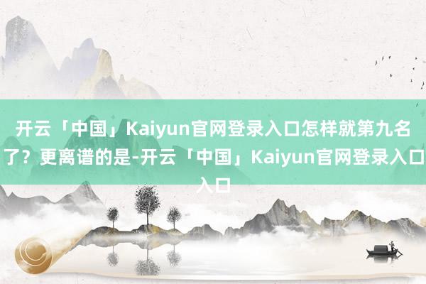 开云「中国」Kaiyun官网登录入口怎样就第九名了？更离谱的是-开云「中国」Kaiyun官网登录入口