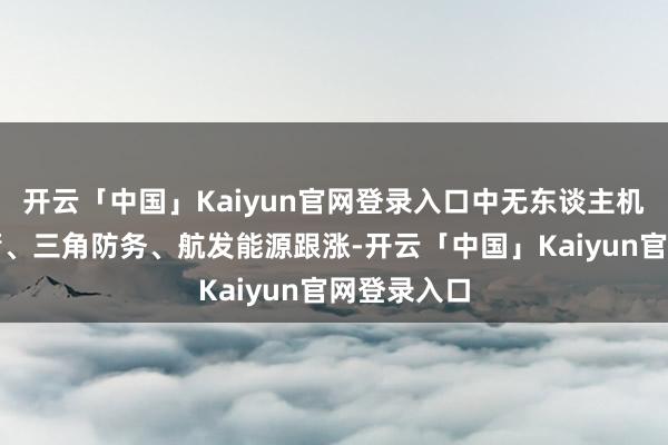开云「中国」Kaiyun官网登录入口中无东谈主机、中兵红箭、三角防务、航发能源跟涨-开云「中国」Kaiyun官网登录入口