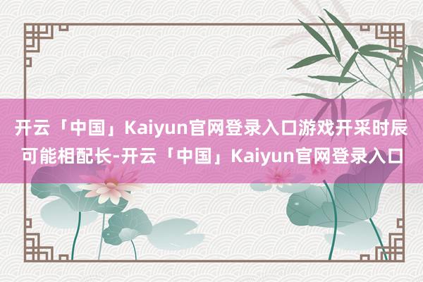开云「中国」Kaiyun官网登录入口游戏开采时辰可能相配长-开云「中国」Kaiyun官网登录入口