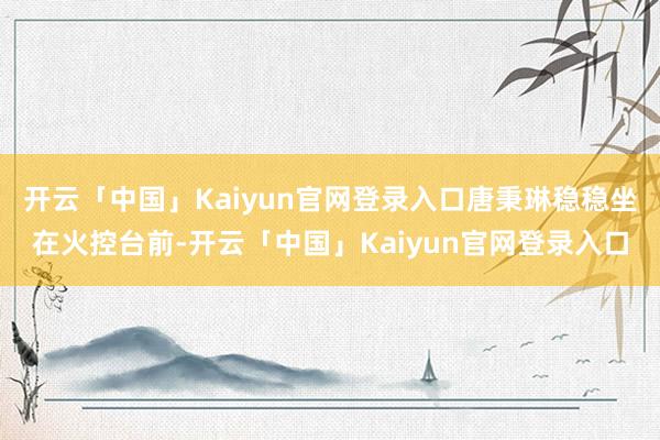 开云「中国」Kaiyun官网登录入口唐秉琳稳稳坐在火控台前-开云「中国」Kaiyun官网登录入口