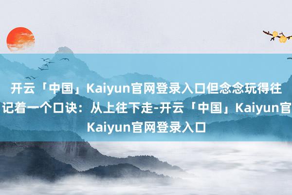 开云「中国」Kaiyun官网登录入口但念念玩得往日又尽兴？记着一个口诀：从上往下走-开云「中国」Kaiyun官网登录入口