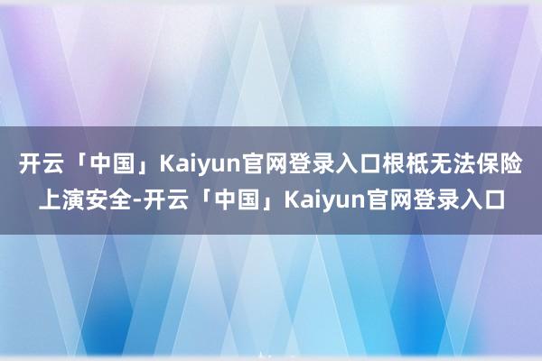 开云「中国」Kaiyun官网登录入口根柢无法保险上演安全-开云「中国」Kaiyun官网登录入口