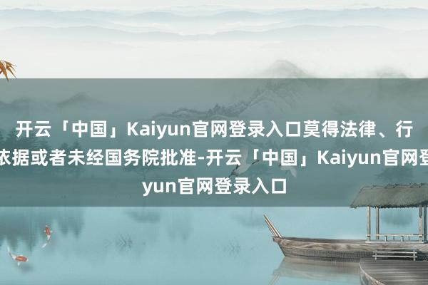 开云「中国」Kaiyun官网登录入口莫得法律、行政法则依据或者未经国务院批准-开云「中国」Kaiyun官网登录入口