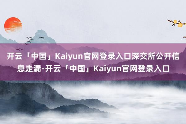 开云「中国」Kaiyun官网登录入口　　深交所公开信息走漏-开云「中国」Kaiyun官网登录入口