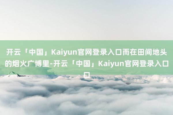 开云「中国」Kaiyun官网登录入口而在田间地头的烟火广博里-开云「中国」Kaiyun官网登录入口