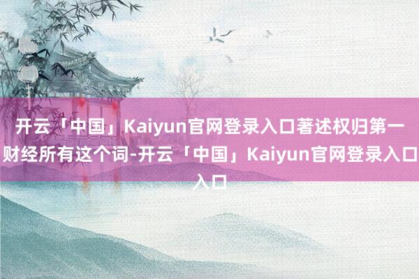 开云「中国」Kaiyun官网登录入口著述权归第一财经所有这个词-开云「中国」Kaiyun官网登录入口