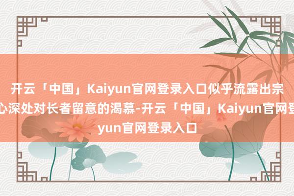 开云「中国」Kaiyun官网登录入口似乎流露出宗馥莉内心深处对长者留意的渴慕-开云「中国」Kaiyun官网登录入口