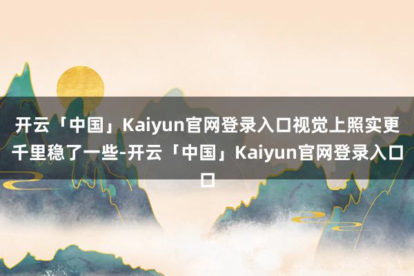 开云「中国」Kaiyun官网登录入口视觉上照实更千里稳了一些-开云「中国」Kaiyun官网登录入口