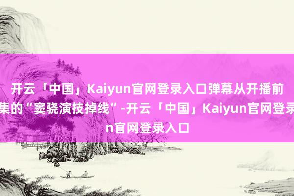 开云「中国」Kaiyun官网登录入口弹幕从开播前二十集的“窦骁演技掉线”-开云「中国」Kaiyun官网登录入口