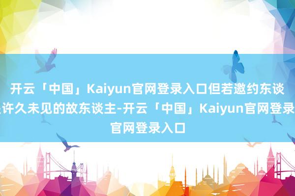 开云「中国」Kaiyun官网登录入口但若邀约东谈主是许久未见的故东谈主-开云「中国」Kaiyun官网登录入口