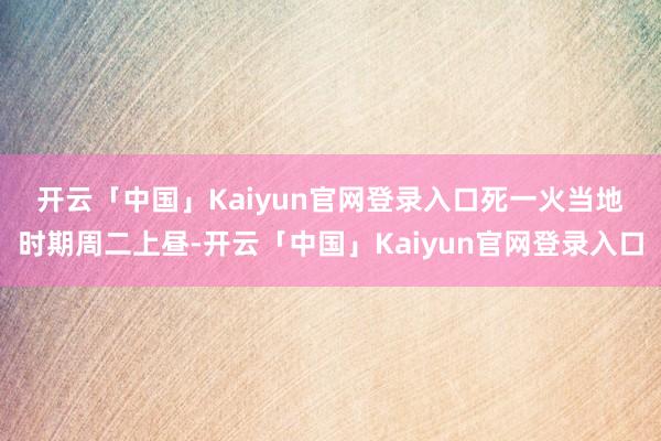 开云「中国」Kaiyun官网登录入口 死一火当地时期周二上昼-开云「中国」Kaiyun官网登录入口