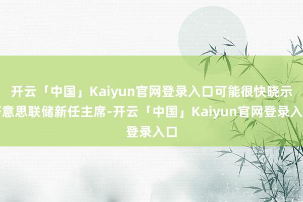 开云「中国」Kaiyun官网登录入口可能很快晓示好意思联储新任主席-开云「中国」Kaiyun官网登录入口