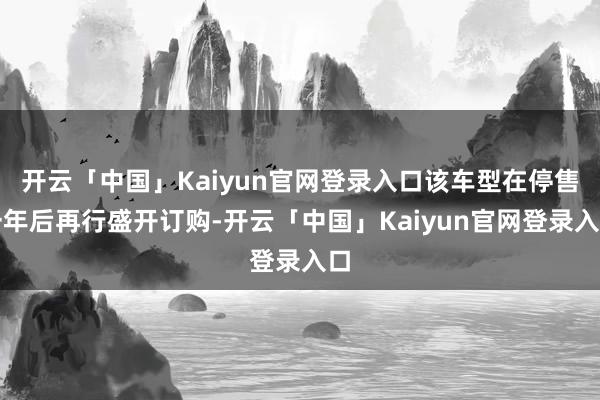 开云「中国」Kaiyun官网登录入口该车型在停售一年后再行盛开订购-开云「中国」Kaiyun官网登录入口