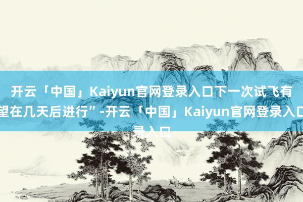 开云「中国」Kaiyun官网登录入口下一次试飞有望在几天后进行”-开云「中国」Kaiyun官网登录入口