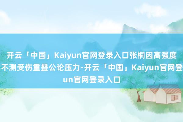 开云「中国」Kaiyun官网登录入口张桐因高强度职责、不测受伤重叠公论压力-开云「中国」Kaiyun官网登录入口