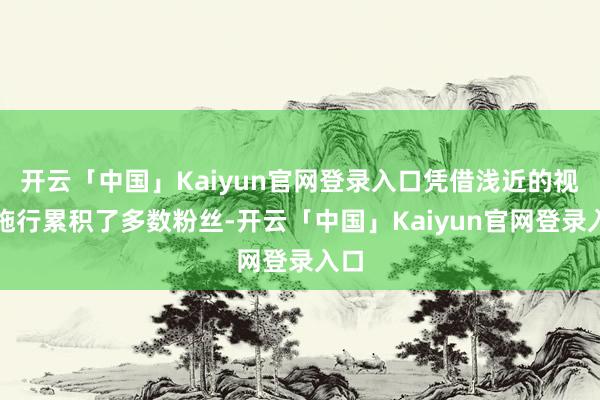 开云「中国」Kaiyun官网登录入口凭借浅近的视频施行累积了多数粉丝-开云「中国」Kaiyun官网登录入口
