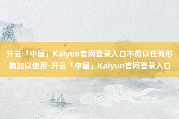 开云「中国」Kaiyun官网登录入口不得以任何形貌加以使用-开云「中国」Kaiyun官网登录入口